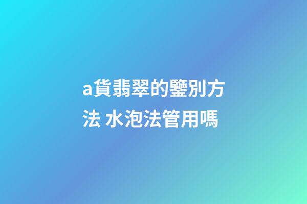 a貨翡翠的鑒別方法 水泡法管用嗎